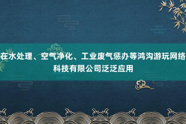 在水处理、空气净化、工业废气惩办等鸿沟﻿游﻿玩﻿网﻿络﻿科﻿技﻿有﻿限﻿公﻿司泛泛应用